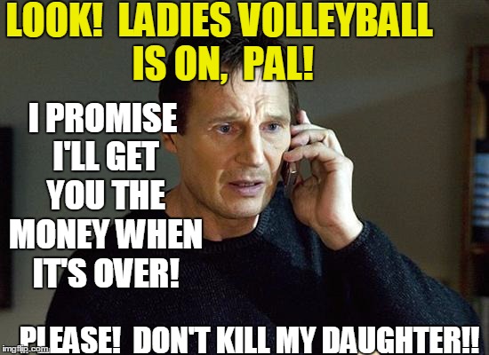 Liam Neeson Taken 2 Meme | LOOK!  LADIES VOLLEYBALL IS ON,  PAL! I PROMISE I'LL GET YOU THE MONEY WHEN IT'S OVER! PLEASE!  DON'T KILL MY DAUGHTER!! | image tagged in memes,liam neeson taken 2 | made w/ Imgflip meme maker