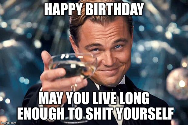 Happy Birthday | HAPPY BIRTHDAY; MAY YOU LIVE LONG ENOUGH TO SHIT YOURSELF | image tagged in happy birthday | made w/ Imgflip meme maker