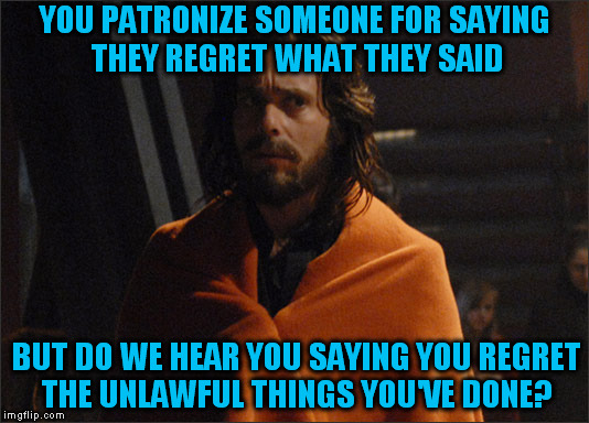 Gaius Baltar ( A inverse_archon Template) | YOU PATRONIZE SOMEONE FOR SAYING THEY REGRET WHAT THEY SAID; BUT DO WE HEAR YOU SAYING YOU REGRET THE UNLAWFUL THINGS YOU'VE DONE? | image tagged in gaius baltar,memes,regrets,political meme,breaking,law | made w/ Imgflip meme maker