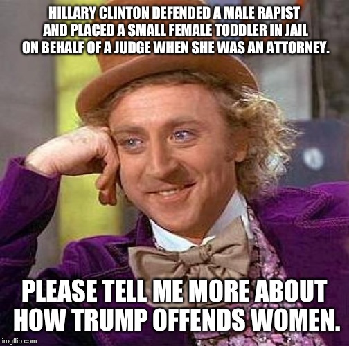 Creepy Condescending Wonka | HILLARY CLINTON DEFENDED A MALE RAPIST AND PLACED A SMALL FEMALE TODDLER IN JAIL ON BEHALF OF A JUDGE WHEN SHE WAS AN ATTORNEY. PLEASE TELL ME MORE ABOUT HOW TRUMP OFFENDS WOMEN. | image tagged in memes,creepy condescending wonka,election 2016 | made w/ Imgflip meme maker