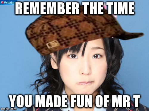 Nakagawa Haruka | REMEMBER THE TIME; YOU MADE FUN OF MR T | image tagged in memes,nakagawa haruka,scumbag | made w/ Imgflip meme maker