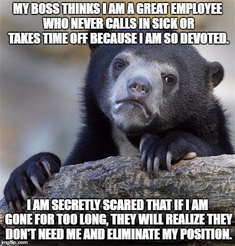 Confession Bear | MY BOSS THINKS I AM A GREAT EMPLOYEE WHO NEVER CALLS IN SICK OR TAKES TIME OFF BECAUSE I AM SO DEVOTED. I AM SECRETLY SCARED THAT IF I AM GONE FOR TOO LONG, THEY WILL REALIZE THEY DON'T NEED ME AND ELIMINATE MY POSITION. | image tagged in memes,confession bear | made w/ Imgflip meme maker
