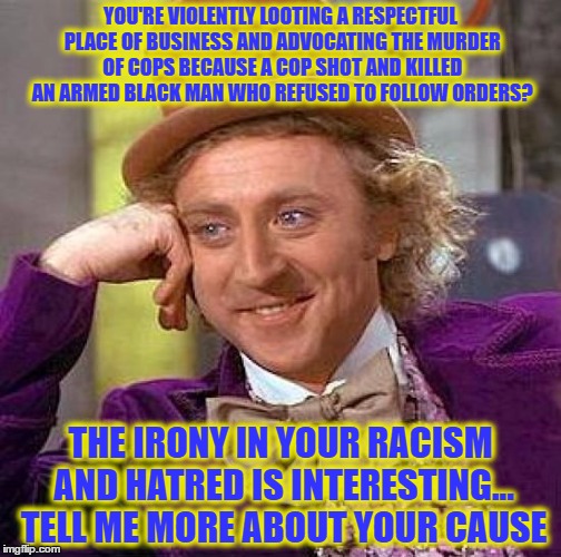 Creepy Condescending Wonka Meme | YOU'RE VIOLENTLY LOOTING A RESPECTFUL PLACE OF BUSINESS AND ADVOCATING THE MURDER OF COPS BECAUSE A COP SHOT AND KILLED AN ARMED BLACK MAN WHO REFUSED TO FOLLOW ORDERS? THE IRONY IN YOUR RACISM AND HATRED IS INTERESTING... TELL ME MORE ABOUT YOUR CAUSE | image tagged in memes,creepy condescending wonka | made w/ Imgflip meme maker