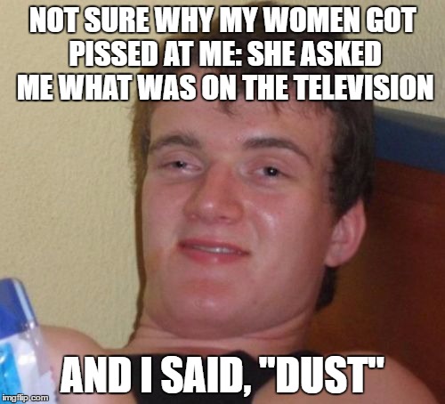 10 Guy | NOT SURE WHY MY WOMEN GOT PISSED AT ME: SHE ASKED ME WHAT WAS ON THE TELEVISION; AND I SAID, "DUST" | image tagged in memes,10 guy | made w/ Imgflip meme maker