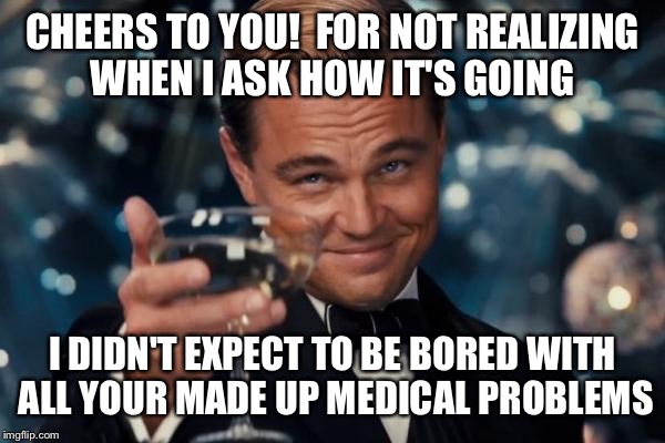 Everyone has that one family member... God forbid you have a headache... They'll have a migraine  | CHEERS TO YOU!  FOR NOT REALIZING WHEN I ASK HOW IT'S GOING; I DIDN'T EXPECT TO BE BORED WITH ALL YOUR MADE UP MEDICAL PROBLEMS | image tagged in memes,leonardo dicaprio cheers | made w/ Imgflip meme maker