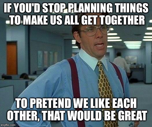 Let's stop pretending people. We don't like each other and I don't want to be forced to another event | IF YOU'D STOP PLANNING THINGS TO MAKE US ALL GET TOGETHER; TO PRETEND WE LIKE EACH OTHER, THAT WOULD BE GREAT | image tagged in memes,that would be great | made w/ Imgflip meme maker