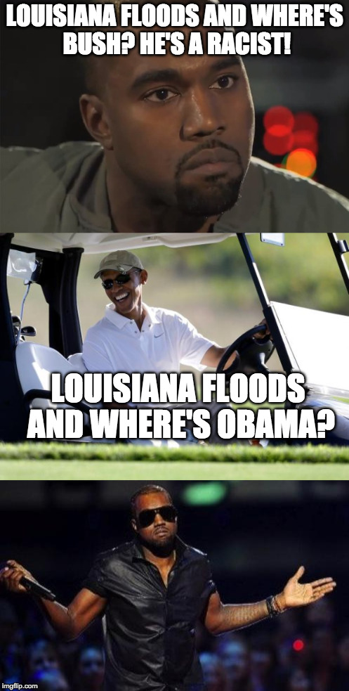 Sigh.... | LOUISIANA FLOODS AND WHERE'S BUSH? HE'S A RACIST! LOUISIANA FLOODS AND WHERE'S OBAMA? | image tagged in louisiana,flood,bush,obama,kanye west,racist | made w/ Imgflip meme maker