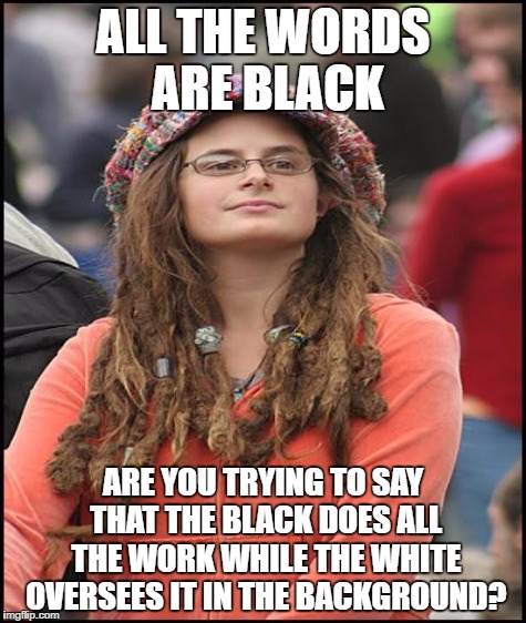 ALL THE WORDS ARE BLACK ARE YOU TRYING TO SAY THAT THE BLACK DOES ALL THE WORK WHILE THE WHITE OVERSEES IT IN THE BACKGROUND? | made w/ Imgflip meme maker