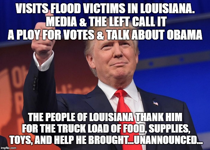 donald trump | VISITS FLOOD VICTIMS IN LOUISIANA. MEDIA & THE LEFT CALL IT A PLOY FOR VOTES & TALK ABOUT OBAMA; THE PEOPLE OF LOUISIANA THANK HIM FOR THE TRUCK LOAD OF FOOD, SUPPLIES, TOYS, AND HELP HE BROUGHT...UNANNOUNCED... | image tagged in donald trump | made w/ Imgflip meme maker