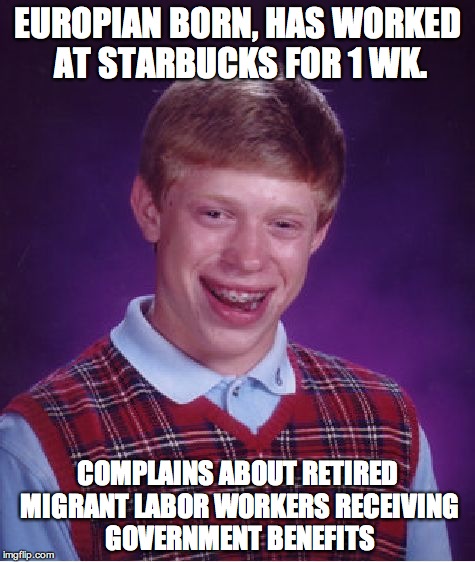 Bad Luck Brian | EUROPIAN BORN, HAS WORKED AT STARBUCKS FOR 1 WK. COMPLAINS ABOUT RETIRED MIGRANT LABOR WORKERS RECEIVING GOVERNMENT BENEFITS | image tagged in memes,bad luck brian | made w/ Imgflip meme maker