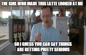 So I Guess You Can Say Things Are Getting Pretty Serious | THE GIRL WHO MADE THIS LATTE LOOKED AT ME; SO I GUESS YOU CAN SAY THINGS ARE GETTING PREETY SERIOUS | image tagged in memes,so i guess you can say things are getting pretty serious | made w/ Imgflip meme maker