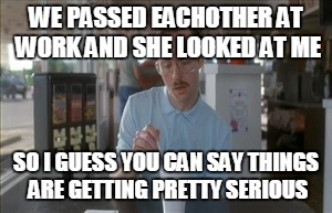 So I Guess You Can Say Things Are Getting Pretty Serious | WE PASSED EACHOTHER AT WORK AND SHE LOOKED AT ME; SO I GUESS YOU CAN SAY THINGS ARE GETTING PRETTY SERIOUS | image tagged in memes,so i guess you can say things are getting pretty serious | made w/ Imgflip meme maker