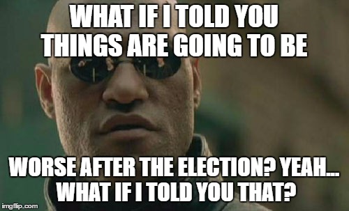 Matrix Morpheus Meme | WHAT IF I TOLD YOU THINGS ARE GOING TO BE WORSE AFTER THE ELECTION? YEAH... WHAT IF I TOLD YOU THAT? | image tagged in memes,matrix morpheus | made w/ Imgflip meme maker
