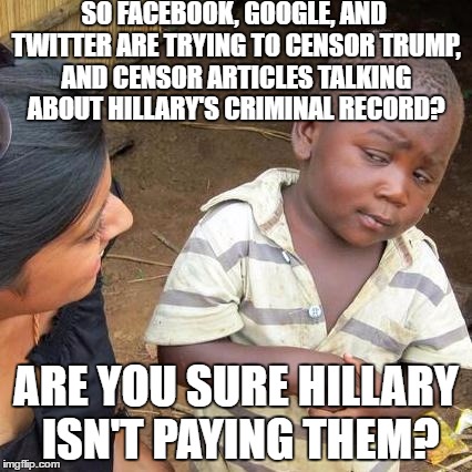 Third World Skeptical Kid | SO FACEBOOK, GOOGLE, AND TWITTER ARE TRYING TO CENSOR TRUMP, AND CENSOR ARTICLES TALKING ABOUT HILLARY'S CRIMINAL RECORD? ARE YOU SURE HILLARY ISN'T PAYING THEM? | image tagged in memes,third world skeptical kid | made w/ Imgflip meme maker