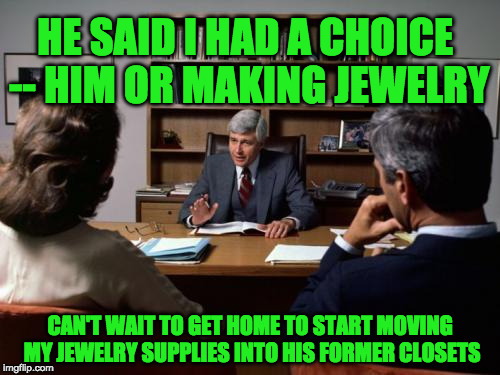 Divorce attorney | HE SAID I HAD A CHOICE -- HIM OR MAKING JEWELRY; CAN'T WAIT TO GET HOME TO START MOVING MY JEWELRY SUPPLIES INTO HIS FORMER CLOSETS | image tagged in divorce attorney | made w/ Imgflip meme maker