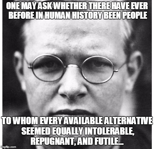 The German Christian martyr and anti-Hitler activist, Dietrich Bonhoeffer | ONE MAY ASK WHETHER THERE HAVE EVER BEFORE IN HUMAN HISTORY BEEN PEOPLE; TO WHOM EVERY AVAILABLE ALTERNATIVE SEEMED EQUALLY INTOLERABLE, REPUGNANT, AND FUTILE… | image tagged in dietrich bonhoeffer | made w/ Imgflip meme maker