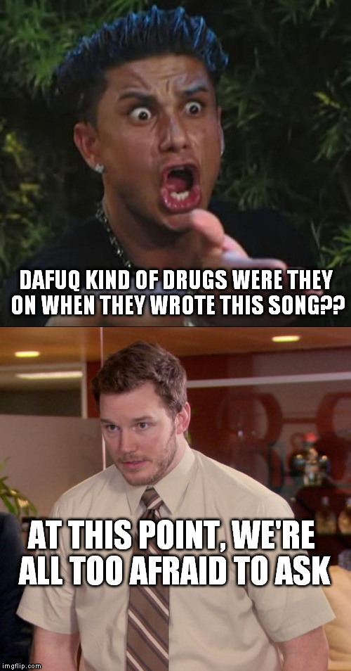 AT THIS POINT, WE'RE ALL TOO AFRAID TO ASK DAFUQ KIND OF DRUGS WERE THEY ON WHEN THEY WROTE THIS SONG?? | made w/ Imgflip meme maker