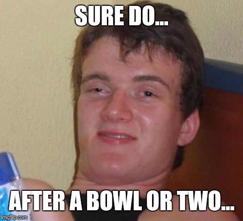 10 Guy Meme | SURE DO... AFTER A BOWL OR TWO... | image tagged in memes,10 guy | made w/ Imgflip meme maker