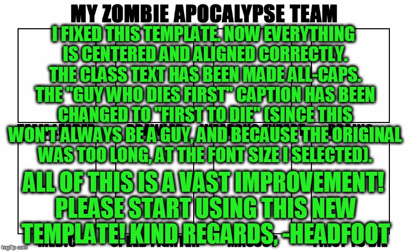 My Zombie Apocalypse Team v2 Template | I FIXED THIS TEMPLATE. NOW EVERYTHING IS CENTERED AND ALIGNED CORRECTLY. THE CLASS TEXT HAS BEEN MADE ALL-CAPS. THE "GUY WHO DIES FIRST" CAPTION HAS BEEN CHANGED TO "FIRST TO DIE" (SINCE THIS WON'T ALWAYS BE A GUY, AND BECAUSE THE ORIGINAL WAS TOO LONG, AT THE FONT SIZE I SELECTED). ALL OF THIS IS A VAST IMPROVEMENT! PLEASE START USING THIS NEW TEMPLATE! KIND REGARDS, -HEADFOOT | image tagged in my zombie apocalypse team v2,memes,update,custom template | made w/ Imgflip meme maker
