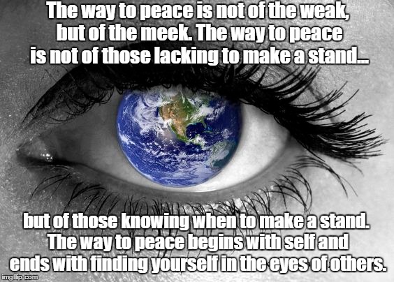 the way to peace | The way to peace is not of the weak, but of the meek. The way to peace is not of those lacking to make a stand... but of those knowing when to make a stand. The way to peace begins with self and ends with finding yourself in the eyes of others. | image tagged in peace,world peace | made w/ Imgflip meme maker