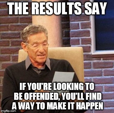 Maury Lie Detector Meme | THE RESULTS SAY IF YOU'RE LOOKING TO BE OFFENDED, YOU'LL FIND A WAY TO MAKE IT HAPPEN | image tagged in memes,maury lie detector | made w/ Imgflip meme maker