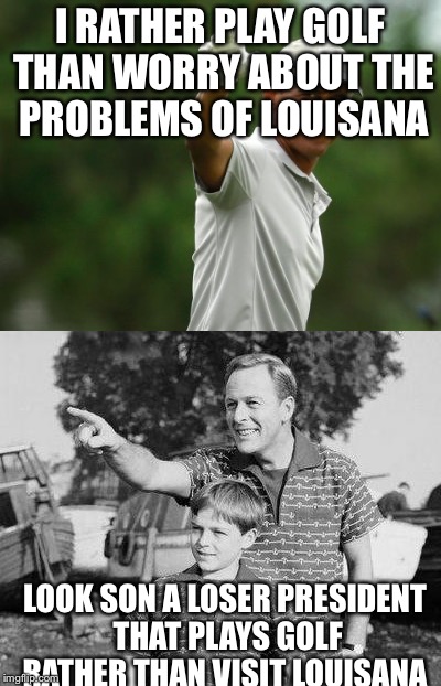 I RATHER PLAY GOLF THAN WORRY ABOUT THE PROBLEMS OF LOUISANA; LOOK SON A LOSER PRESIDENT THAT PLAYS GOLF RATHER THAN VISIT LOUISANA | image tagged in jerks | made w/ Imgflip meme maker