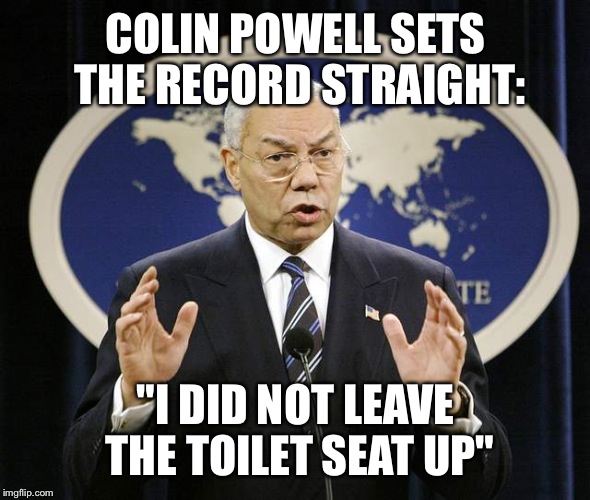 Since day one, Colin Powell has been pinned for things he hasn't done... | COLIN POWELL SETS THE RECORD STRAIGHT:; "I DID NOT LEAVE THE TOILET SEAT UP" | image tagged in colin powell | made w/ Imgflip meme maker