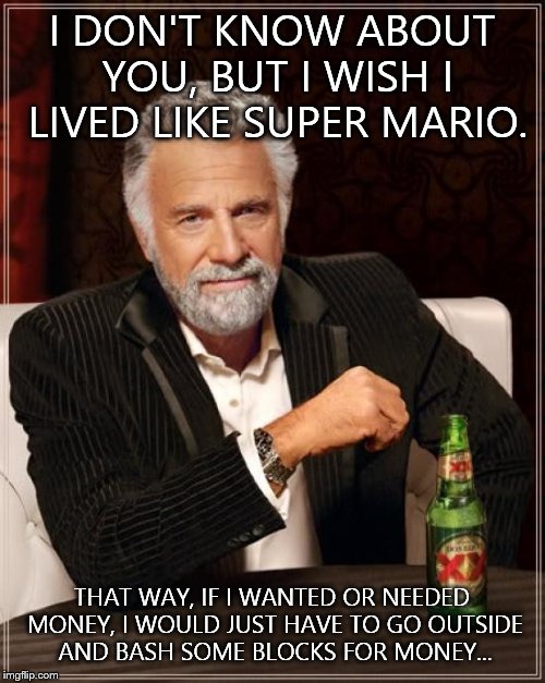 The Most Interesting Man In The World | I DON'T KNOW ABOUT YOU, BUT I WISH I LIVED LIKE SUPER MARIO. THAT WAY, IF I WANTED OR NEEDED MONEY, I WOULD JUST HAVE TO GO OUTSIDE AND BASH SOME BLOCKS FOR MONEY... | image tagged in memes,the most interesting man in the world,super mario,gold coins | made w/ Imgflip meme maker