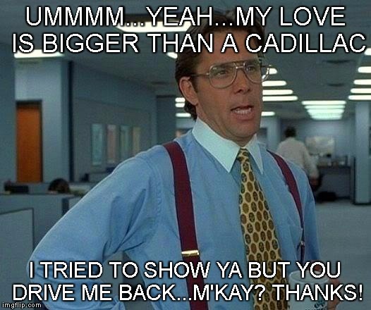 That Would Be Great Meme | UMMMM...YEAH...MY LOVE IS BIGGER THAN A CADILLAC; I TRIED TO SHOW YA BUT YOU DRIVE ME BACK...M'KAY? THANKS! | image tagged in memes,that would be great | made w/ Imgflip meme maker