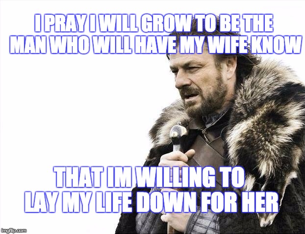 Brace Yourselves X is Coming | I PRAY I WILL GROW TO BE THE MAN WHO WILL HAVE MY WIFE KNOW; THAT IM WILLING TO LAY MY LIFE DOWN FOR HER | image tagged in memes,brace yourselves x is coming | made w/ Imgflip meme maker