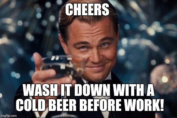 Leonardo Dicaprio Cheers Meme | CHEERS WASH IT DOWN WITH A COLD BEER BEFORE WORK! | image tagged in memes,leonardo dicaprio cheers | made w/ Imgflip meme maker