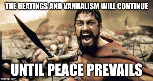 Sparta Leonidas Meme | THE BEATINGS AND VANDALISM WILL CONTINUE UNTIL PEACE PREVAILS | image tagged in memes,sparta leonidas | made w/ Imgflip meme maker
