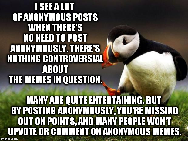Unpopular Opinion Puffin Meme | I SEE A LOT OF ANONYMOUS POSTS WHEN THERE'S NO NEED TO POST ANONYMOUSLY. THERE'S NOTHING CONTROVERSIAL ABOUT THE MEMES IN QUESTION. MANY ARE QUITE ENTERTAINING. BUT BY POSTING ANONYMOUSLY, YOU'RE MISSING OUT ON POINTS, AND MANY PEOPLE WON'T UPVOTE OR COMMENT ON ANONYMOUS MEMES. | image tagged in memes,unpopular opinion puffin | made w/ Imgflip meme maker