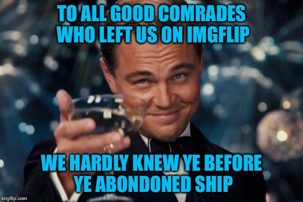 Leonardo Dicaprio Cheers Meme | TO ALL GOOD COMRADES WHO LEFT US ON IMGFLIP; WE HARDLY KNEW YE BEFORE YE ABONDONED SHIP | image tagged in memes,leonardo dicaprio cheers | made w/ Imgflip meme maker