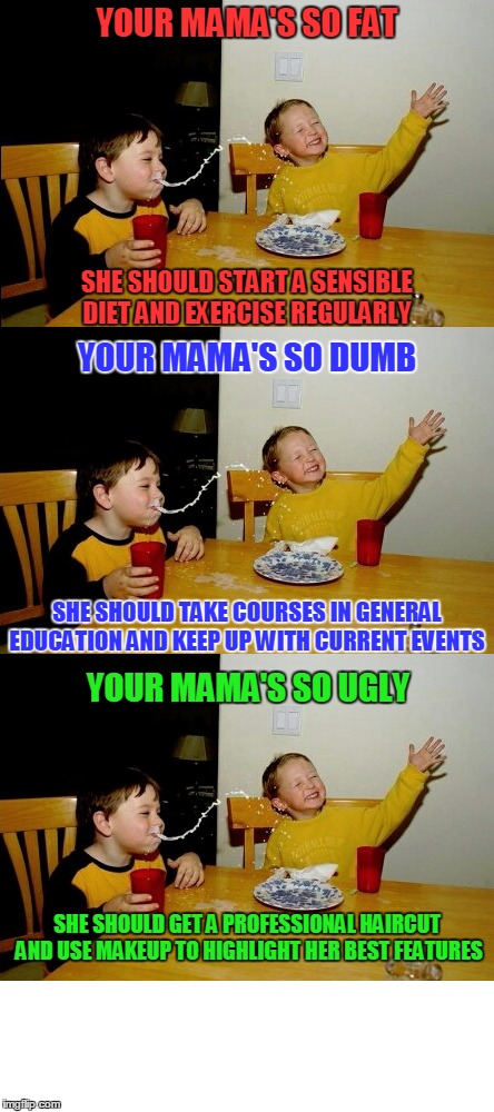 MOTIVATIONAL YOUR MAMA | YOUR MAMA'S SO FAT; SHE SHOULD START A SENSIBLE DIET AND EXERCISE REGULARLY; YOUR MAMA'S SO DUMB; SHE SHOULD TAKE COURSES IN GENERAL EDUCATION AND KEEP UP WITH CURRENT EVENTS; YOUR MAMA'S SO UGLY; SHE SHOULD GET A PROFESSIONAL HAIRCUT AND USE MAKEUP TO HIGHLIGHT HER BEST FEATURES | image tagged in yo mamas so fat,funny,funny meme,demotivational,motivational | made w/ Imgflip meme maker