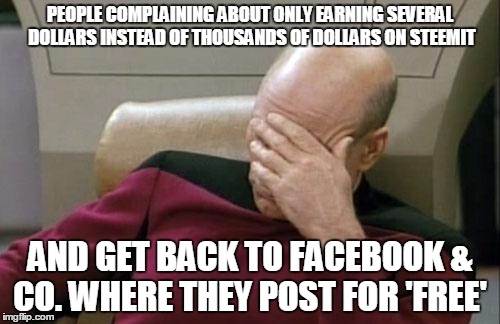 Captain Picard Facepalm Meme | PEOPLE COMPLAINING ABOUT ONLY EARNING SEVERAL DOLLARS INSTEAD OF THOUSANDS OF DOLLARS ON STEEMIT; AND GET BACK TO FACEBOOK & CO. WHERE THEY POST FOR 'FREE' | image tagged in memes,captain picard facepalm | made w/ Imgflip meme maker