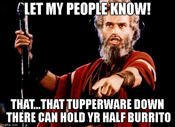 Angry Old Moses | LET MY PEOPLE KNOW! THAT...THAT TUPPERWARE DOWN THERE CAN HOLD YR HALF BURRITO | image tagged in angry old moses | made w/ Imgflip meme maker