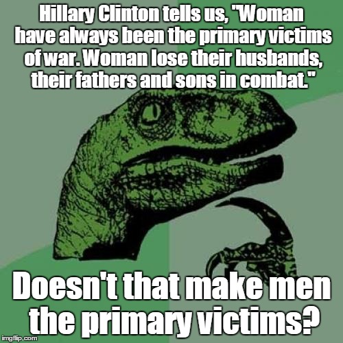 Philosoraptor Meme | Hillary Clinton tells us, "Woman have always been the primary victims of war. Woman lose their husbands, their fathers and sons in combat."; Doesn't that make men the primary victims? | image tagged in memes,philosoraptor | made w/ Imgflip meme maker
