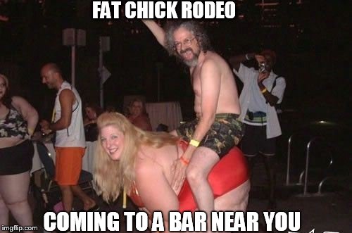 Fat Chick Rodeo | FAT CHICK RODEO; COMING TO A BAR NEAR YOU | image tagged in fat chicks | made w/ Imgflip meme maker