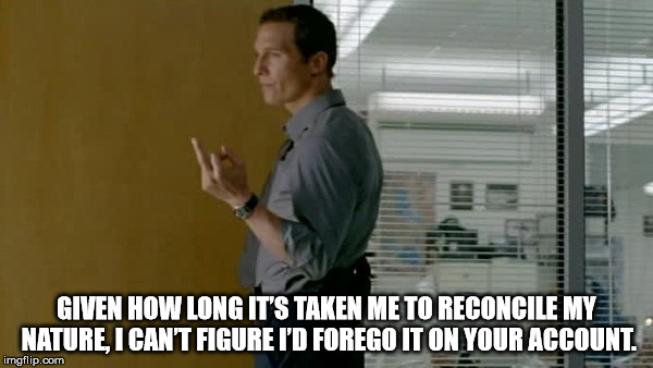  GIVEN HOW LONG IT’S TAKEN ME TO RECONCILE MY NATURE, I CAN’T FIGURE I’D FOREGO IT ON YOUR ACCOUNT. | image tagged in true detective | made w/ Imgflip meme maker