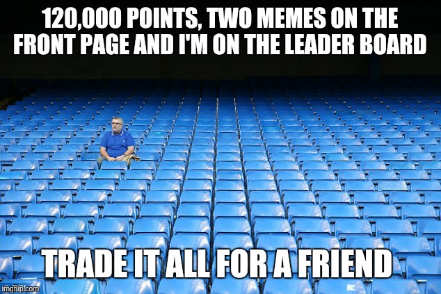 I know, boo hoo | 120,000 POINTS, TWO MEMES ON THE FRONT PAGE AND I'M ON THE LEADER BOARD; TRADE IT ALL FOR A FRIEND | image tagged in no friends | made w/ Imgflip meme maker