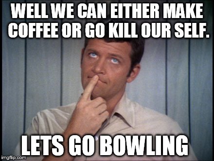 WELL WE CAN EITHER MAKE COFFEE OR GO KILL OUR SELF. LETS GO BOWLING | made w/ Imgflip meme maker
