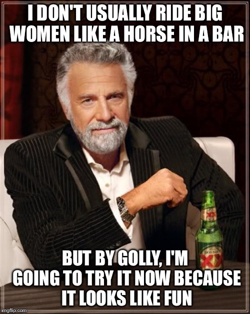 The Most Interesting Man In The World Meme | I DON'T USUALLY RIDE BIG WOMEN LIKE A HORSE IN A BAR BUT BY GOLLY, I'M GOING TO TRY IT NOW BECAUSE IT LOOKS LIKE FUN | image tagged in memes,the most interesting man in the world | made w/ Imgflip meme maker