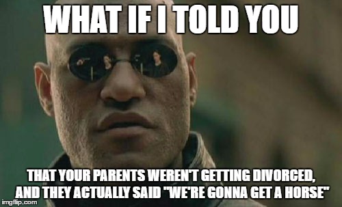 When you overhear your parents | WHAT IF I TOLD YOU; THAT YOUR PARENTS WEREN'T GETTING DIVORCED, AND THEY ACTUALLY SAID "WE'RE GONNA GET A HORSE" | image tagged in memes,matrix morpheus | made w/ Imgflip meme maker