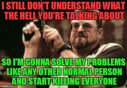 Am I The Only One Around Here Meme | I STILL DON'T UNDERSTAND WHAT THE HELL YOU'RE TALKING ABOUT; SO I'M GONNA SOLVE MY PROBLEMS LIKE ANY OTHER NORMAL PERSON AND START KILLING EVERYONE | image tagged in memes,am i the only one around here | made w/ Imgflip meme maker