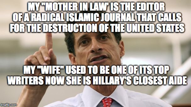 Anthony Weiner | MY "MOTHER IN LAW' IS THE EDITOR OF A RADICAL ISLAMIC JOURNAL THAT CALLS FOR THE DESTRUCTION OF THE UNITED STATES; MY "WIFE" USED TO BE ONE OF ITS TOP WRITERS NOW SHE IS HILLARY'S CLOSEST AIDE | image tagged in anthony weiner | made w/ Imgflip meme maker