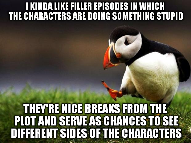 Unpopular Opinion Puffin | I KINDA LIKE FILLER EPISODES IN WHICH THE CHARACTERS ARE DOING SOMETHING STUPID; THEY'RE NICE BREAKS FROM THE PLOT AND SERVE AS CHANCES TO SEE DIFFERENT SIDES OF THE CHARACTERS | image tagged in memes,unpopular opinion puffin | made w/ Imgflip meme maker