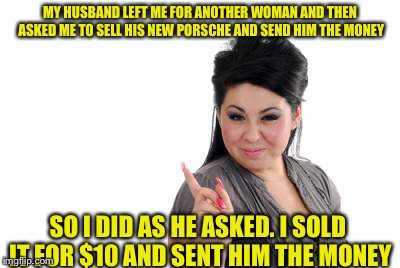 Sweet revenge  | MY HUSBAND LEFT ME FOR ANOTHER WOMAN AND THEN ASKED ME TO SELL HIS NEW PORSCHE AND SEND HIM THE MONEY; SO I DID AS HE ASKED. I SOLD IT FOR $10 AND SENT HIM THE MONEY | image tagged in angry woman | made w/ Imgflip meme maker