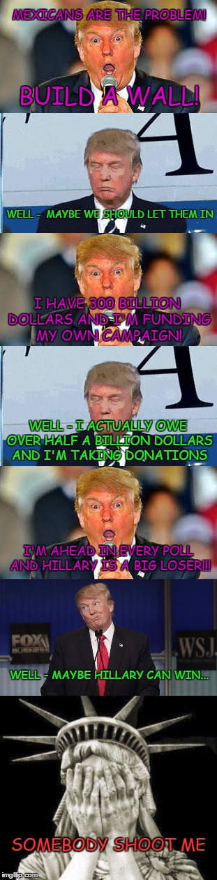 Flip flop, flip flop... here comes Trump the politician, lying his ass off | MEXICANS ARE THE PROBLEM! BUILD A WALL! WELL -  MAYBE WE SHOULD LET THEM IN; I HAVE 300 BILLION DOLLARS AND I'M FUNDING MY OWN CAMPAIGN! WELL - I ACTUALLY OWE OVER HALF A BILLION DOLLARS AND I'M TAKING DONATIONS; I'M AHEAD IN EVERY POLL AND HILLARY IS A BIG LOSER!!! WELL - MAYBE HILLARY CAN WIN... SOMEBODY SHOOT ME | image tagged in trump 2016,politics,funny,memes,donald trump 2016,flip flop | made w/ Imgflip meme maker