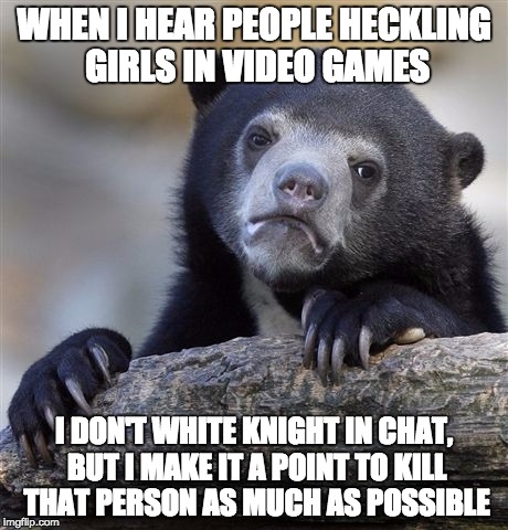 Confession Bear Meme | WHEN I HEAR PEOPLE HECKLING GIRLS IN VIDEO GAMES; I DON'T WHITE KNIGHT IN CHAT, BUT I MAKE IT A POINT TO KILL THAT PERSON AS MUCH AS POSSIBLE | image tagged in memes,confession bear,AdviceAnimals | made w/ Imgflip meme maker